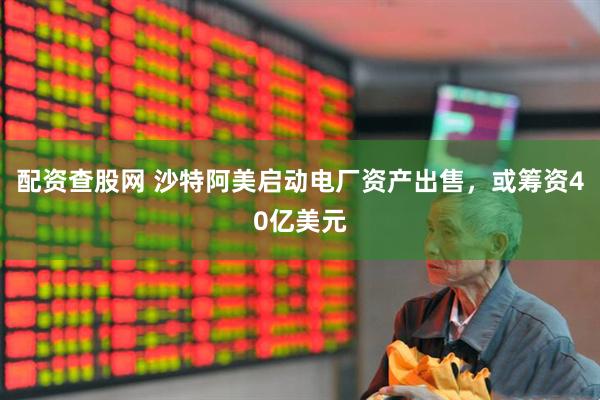 配资查股网 沙特阿美启动电厂资产出售，或筹资40亿美元