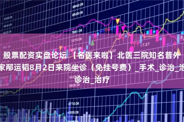 股票配资实盘论坛 【名医来啦】北医三院知名普外专家邴运韬8月2日来院坐诊（免挂号费）_手术_诊治_治疗