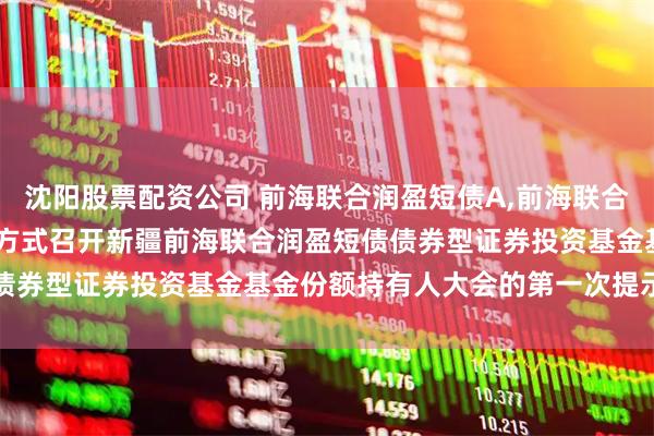沈阳股票配资公司 前海联合润盈短债A,前海联合润盈短债C: 关于以通讯方式召开新疆前海联合润盈短债债券型证券投资基金基金份额持有人大会的第一次提示性公告
