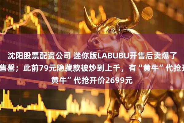 沈阳股票配资公司 迷你版LABUBU开售后卖爆了，多平台已售罄；此前79元隐藏款被炒到上千，有“黄牛”代抢开价2699元