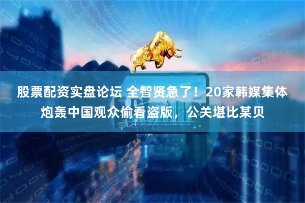 股票配资实盘论坛 全智贤急了！20家韩媒集体炮轰中国观众偷看盗版，公关堪比某贝