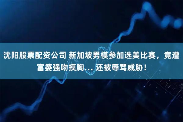 沈阳股票配资公司 新加坡男模参加选美比赛，竟遭富婆强吻摸胸… 还被辱骂威胁！