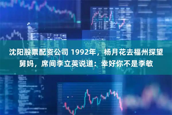 沈阳股票配资公司 1992年，杨月花去福州探望舅妈，席间李立英说道：幸好你不是李敏