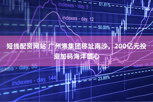 短线配资网站 广州港集团移址南沙，200亿元投资加码海洋雄心