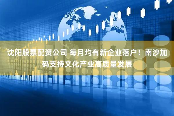 沈阳股票配资公司 每月均有新企业落户！南沙加码支持文化产业高质量发展