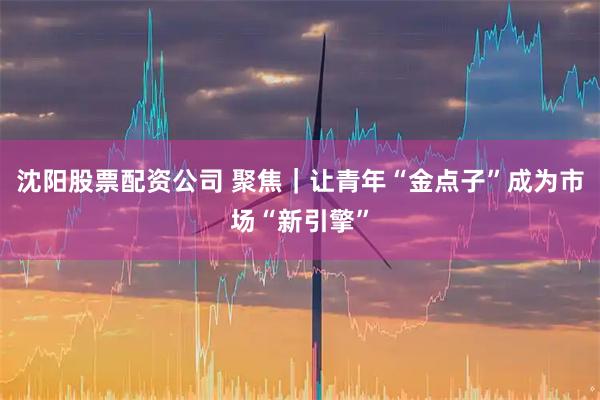 沈阳股票配资公司 聚焦｜让青年“金点子”成为市场“新引擎”
