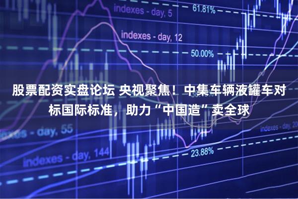 股票配资实盘论坛 央视聚焦！中集车辆液罐车对标国际标准，助力“中国造”卖全球