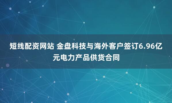 短线配资网站 金盘科技与海外客户签订6.96亿元电力产品供货合同