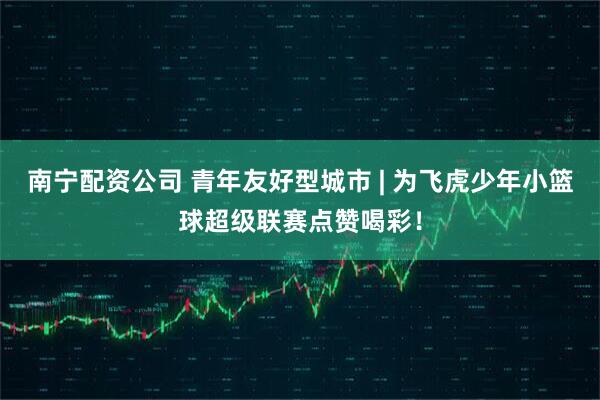 南宁配资公司 青年友好型城市 | 为飞虎少年小篮球超级联赛点赞喝彩！