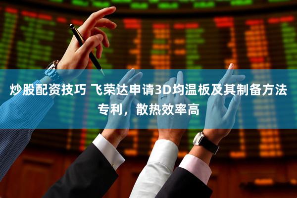 炒股配资技巧 飞荣达申请3D均温板及其制备方法专利，散热效率高