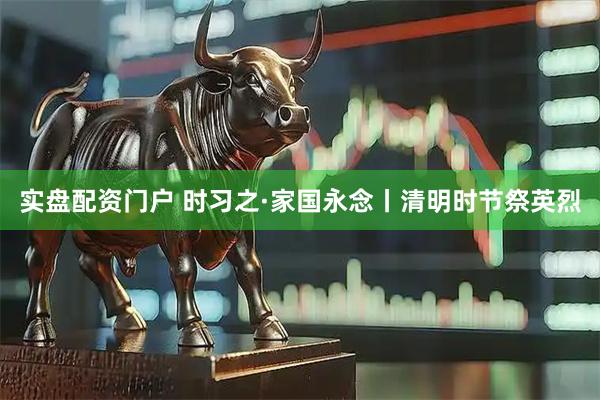 实盘配资门户 时习之·家国永念丨清明时节祭英烈