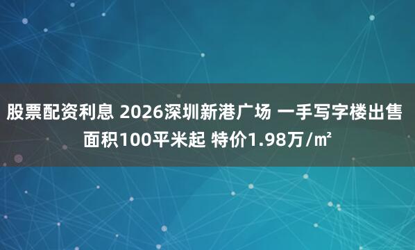股票配资利息 2026深圳新港广场 一手写字楼出售 面积100平米起 特价1.98万/㎡
