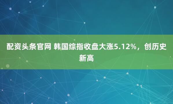 配资头条官网 韩国综指收盘大涨5.12%，创历史新高