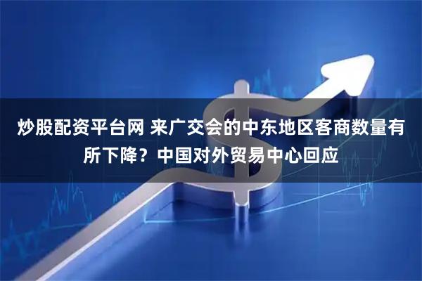 炒股配资平台网 来广交会的中东地区客商数量有所下降？中国对外贸易中心回应