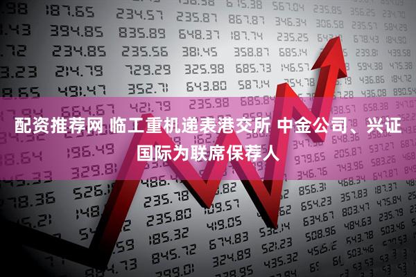 配资推荐网 临工重机递表港交所 中金公司、兴证国际为联席保荐人